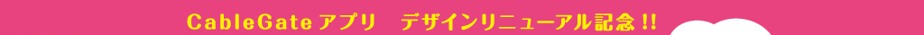 CableGateアプリ　デザインリニューアル記念！！